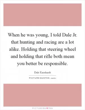 When he was young, I told Dale Jr. that hunting and racing are a lot alike. Holding that steering wheel and holding that rifle both mean you better be responsible Picture Quote #1