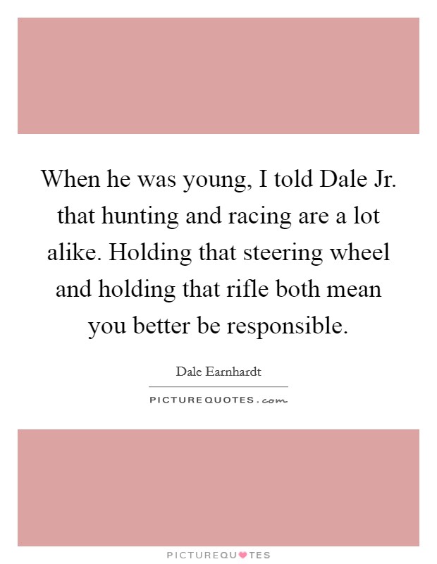 When he was young, I told Dale Jr. that hunting and racing are a lot alike. Holding that steering wheel and holding that rifle both mean you better be responsible Picture Quote #1