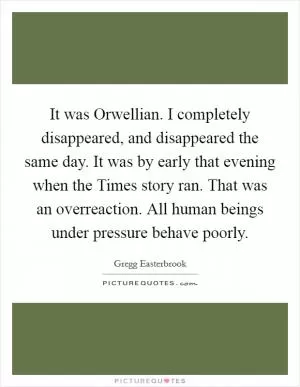 It was Orwellian. I completely disappeared, and disappeared the same day. It was by early that evening when the Times story ran. That was an overreaction. All human beings under pressure behave poorly Picture Quote #1