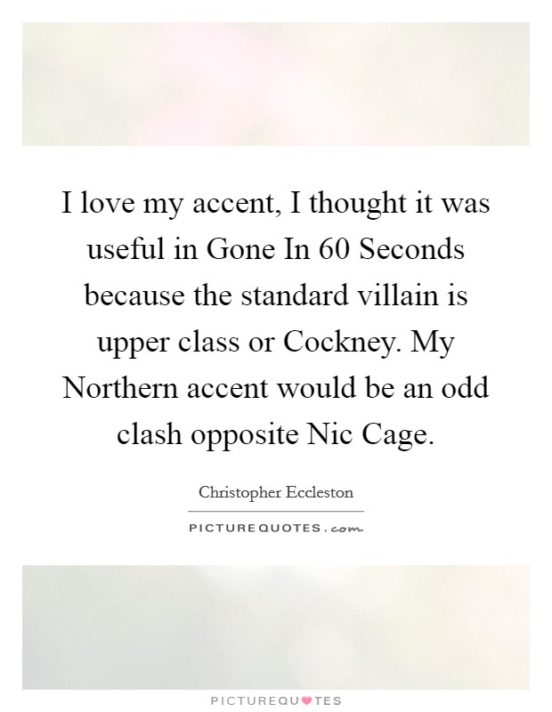 I love my accent, I thought it was useful in Gone In 60 Seconds because the standard villain is upper class or Cockney. My Northern accent would be an odd clash opposite Nic Cage Picture Quote #1