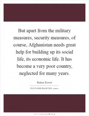 But apart from the military measures, security measures, of course, Afghanistan needs great help for building up its social life, its economic life. It has become a very poor country, neglected for many years Picture Quote #1