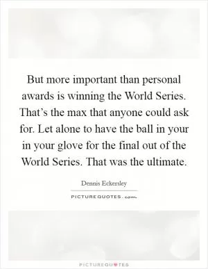 But more important than personal awards is winning the World Series. That’s the max that anyone could ask for. Let alone to have the ball in your in your glove for the final out of the World Series. That was the ultimate Picture Quote #1