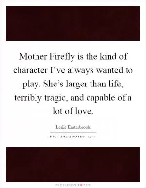 Mother Firefly is the kind of character I’ve always wanted to play. She’s larger than life, terribly tragic, and capable of a lot of love Picture Quote #1