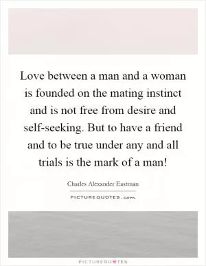 Love between a man and a woman is founded on the mating instinct and is not free from desire and self-seeking. But to have a friend and to be true under any and all trials is the mark of a man! Picture Quote #1