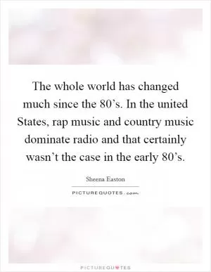 The whole world has changed much since the  80’s. In the united States, rap music and country music dominate radio and that certainly wasn’t the case in the early  80’s Picture Quote #1