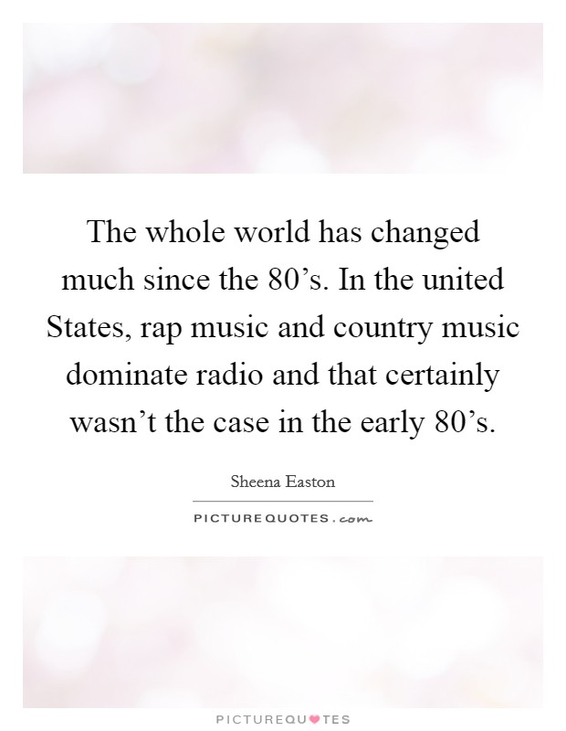 The whole world has changed much since the  80's. In the united States, rap music and country music dominate radio and that certainly wasn't the case in the early  80's Picture Quote #1