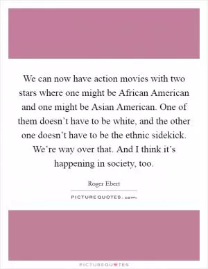 We can now have action movies with two stars where one might be African American and one might be Asian American. One of them doesn’t have to be white, and the other one doesn’t have to be the ethnic sidekick. We’re way over that. And I think it’s happening in society, too Picture Quote #1