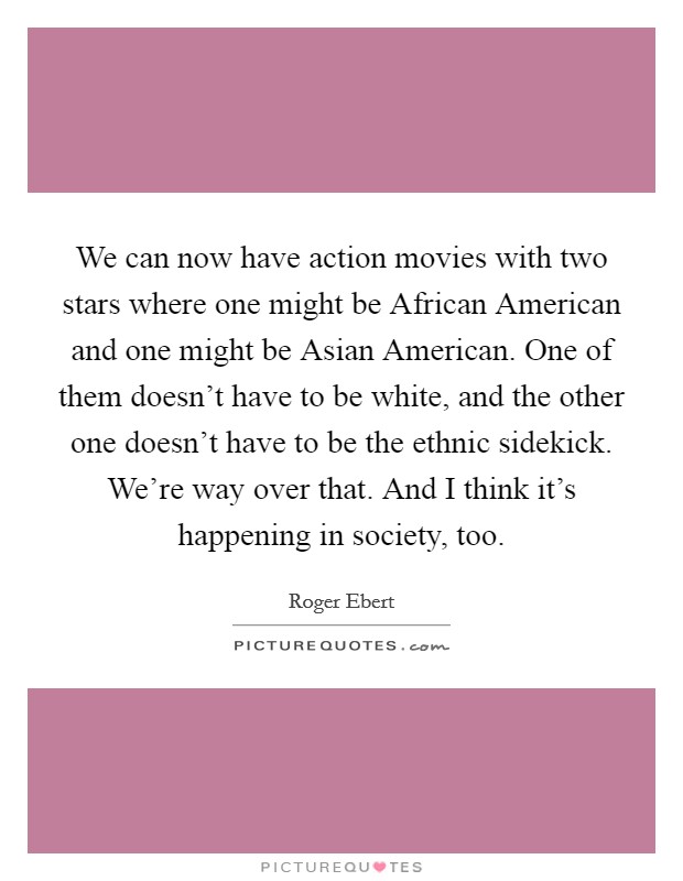 We can now have action movies with two stars where one might be African American and one might be Asian American. One of them doesn't have to be white, and the other one doesn't have to be the ethnic sidekick. We're way over that. And I think it's happening in society, too Picture Quote #1
