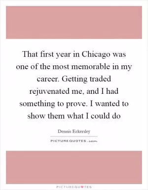 That first year in Chicago was one of the most memorable in my career. Getting traded rejuvenated me, and I had something to prove. I wanted to show them what I could do Picture Quote #1