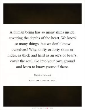 A human being has so many skins inside, covering the depths of the heart. We know so many things, but we don’t know ourselves! Why, thirty or forty skins or hides, as thick and hard as an ox’s or bear’s, cover the soul. Go into your own ground and learn to know yourself there Picture Quote #1