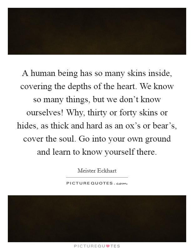A human being has so many skins inside, covering the depths of the heart. We know so many things, but we don't know ourselves! Why, thirty or forty skins or hides, as thick and hard as an ox's or bear's, cover the soul. Go into your own ground and learn to know yourself there Picture Quote #1
