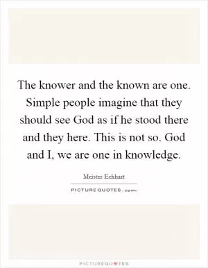 The knower and the known are one. Simple people imagine that they should see God as if he stood there and they here. This is not so. God and I, we are one in knowledge Picture Quote #1