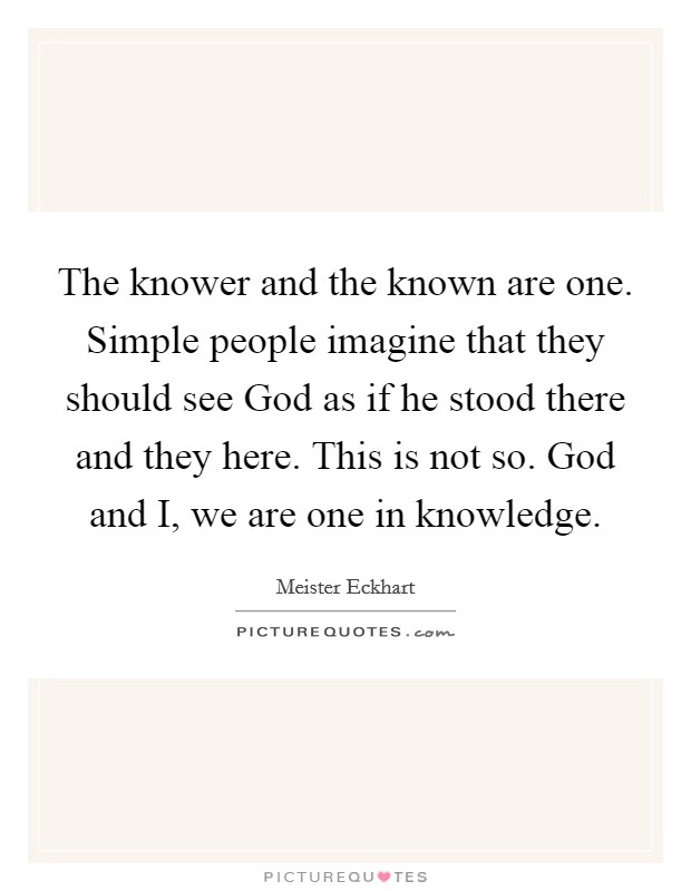 The knower and the known are one. Simple people imagine that they should see God as if he stood there and they here. This is not so. God and I, we are one in knowledge Picture Quote #1