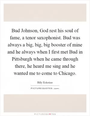 Bud Johnson, God rest his soul of fame, a tenor saxophonist. Bud was always a big, big, big booster of mine and he always when I first met Bud in Pittsburgh when he came through there, he heard me sing and he wanted me to come to Chicago Picture Quote #1
