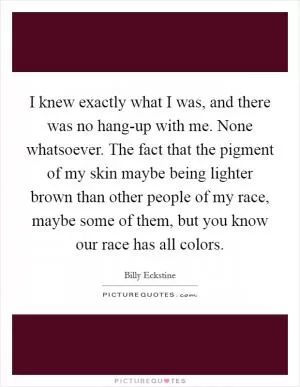 I knew exactly what I was, and there was no hang-up with me. None whatsoever. The fact that the pigment of my skin maybe being lighter brown than other people of my race, maybe some of them, but you know our race has all colors Picture Quote #1