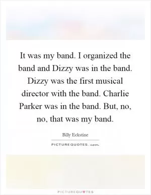 It was my band. I organized the band and Dizzy was in the band. Dizzy was the first musical director with the band. Charlie Parker was in the band. But, no, no, that was my band Picture Quote #1