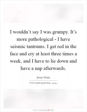 I wouldn’t say I was grumpy. It’s more pathological - I have seismic tantrums. I get red in the face and cry at least three times a week, and I have to lie down and have a nap afterwards Picture Quote #1