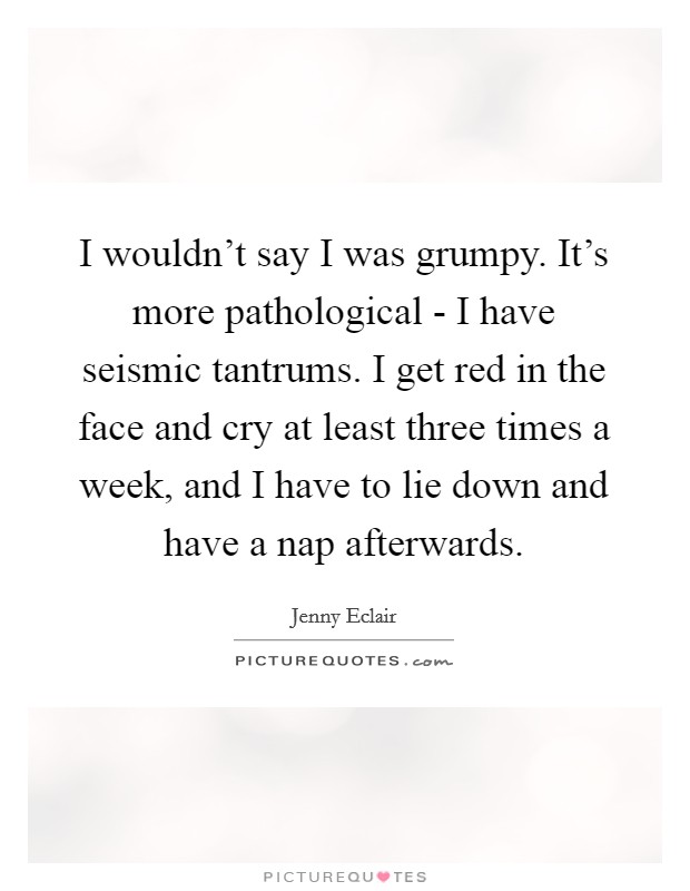 I wouldn't say I was grumpy. It's more pathological - I have seismic tantrums. I get red in the face and cry at least three times a week, and I have to lie down and have a nap afterwards Picture Quote #1