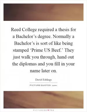 Reed College required a thesis for a Bachelor’s degree. Normally a Bachelor’s is sort of like being stamped ‘Prime US Beef.’ They just walk you through, hand out the diplomas and you fill in your name later on Picture Quote #1