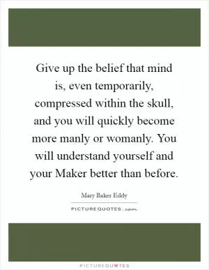 Give up the belief that mind is, even temporarily, compressed within the skull, and you will quickly become more manly or womanly. You will understand yourself and your Maker better than before Picture Quote #1