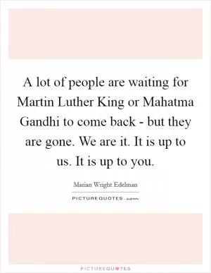A lot of people are waiting for Martin Luther King or Mahatma Gandhi to come back - but they are gone. We are it. It is up to us. It is up to you Picture Quote #1