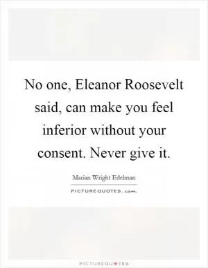No one, Eleanor Roosevelt said, can make you feel inferior without your consent. Never give it Picture Quote #1