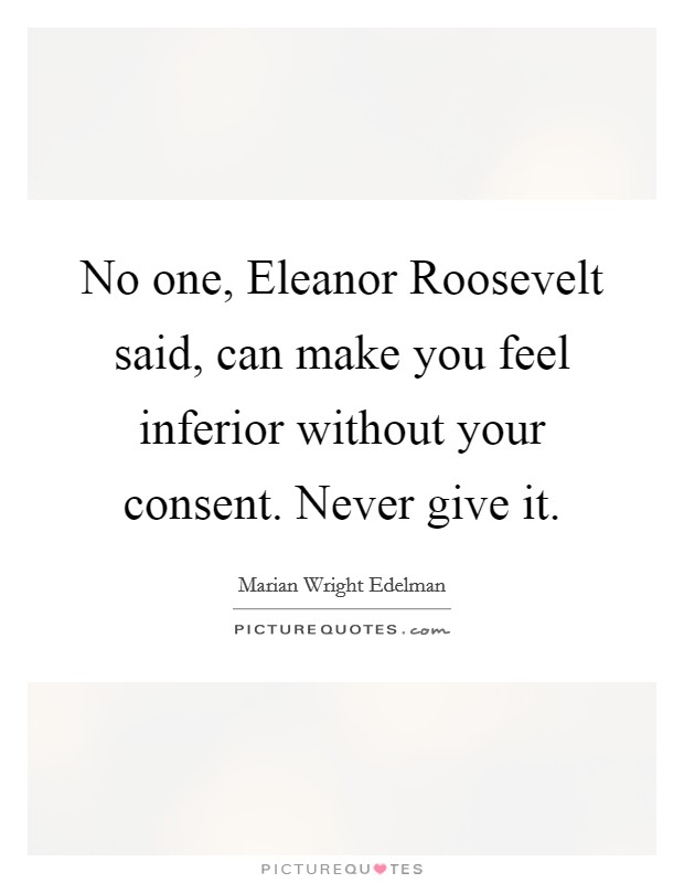 No one, Eleanor Roosevelt said, can make you feel inferior without your consent. Never give it Picture Quote #1