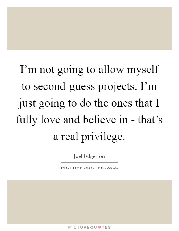 I'm not going to allow myself to second-guess projects. I'm just going to do the ones that I fully love and believe in - that's a real privilege Picture Quote #1