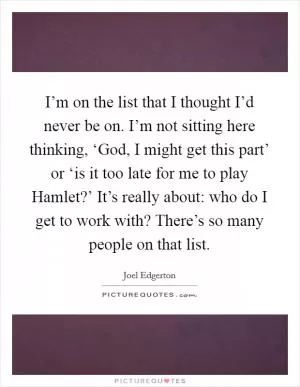 I’m on the list that I thought I’d never be on. I’m not sitting here thinking, ‘God, I might get this part’ or ‘is it too late for me to play Hamlet?’ It’s really about: who do I get to work with? There’s so many people on that list Picture Quote #1