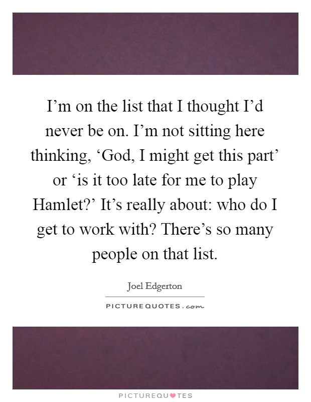 I'm on the list that I thought I'd never be on. I'm not sitting here thinking, ‘God, I might get this part' or ‘is it too late for me to play Hamlet?' It's really about: who do I get to work with? There's so many people on that list Picture Quote #1