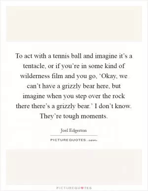 To act with a tennis ball and imagine it’s a tentacle, or if you’re in some kind of wilderness film and you go, ‘Okay, we can’t have a grizzly bear here, but imagine when you step over the rock there there’s a grizzly bear.’ I don’t know. They’re tough moments Picture Quote #1