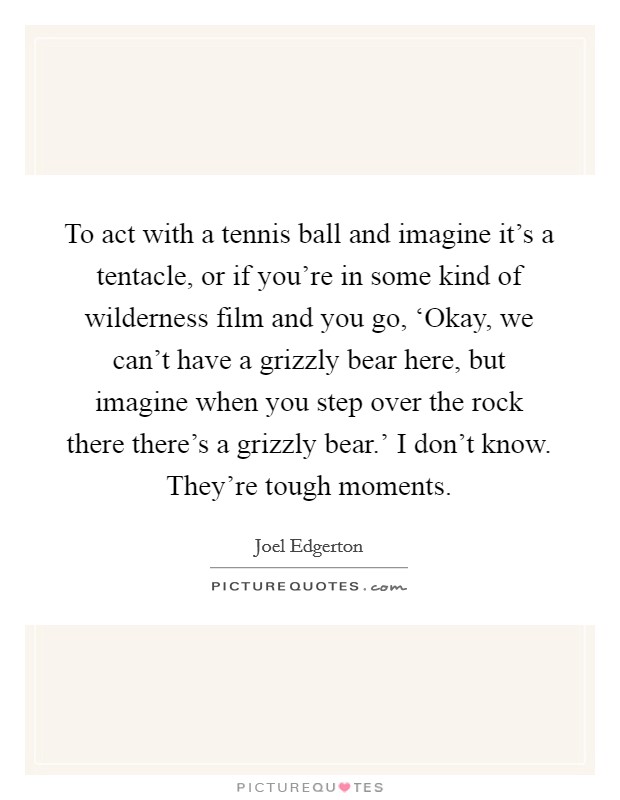 To act with a tennis ball and imagine it's a tentacle, or if you're in some kind of wilderness film and you go, ‘Okay, we can't have a grizzly bear here, but imagine when you step over the rock there there's a grizzly bear.' I don't know. They're tough moments Picture Quote #1