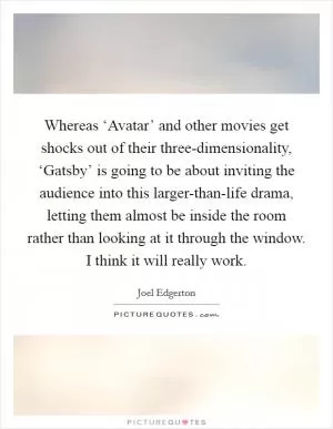 Whereas ‘Avatar’ and other movies get shocks out of their three-dimensionality, ‘Gatsby’ is going to be about inviting the audience into this larger-than-life drama, letting them almost be inside the room rather than looking at it through the window. I think it will really work Picture Quote #1