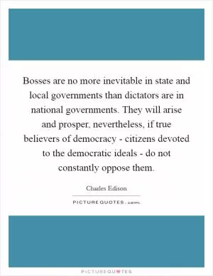 Bosses are no more inevitable in state and local governments than dictators are in national governments. They will arise and prosper, nevertheless, if true believers of democracy - citizens devoted to the democratic ideals - do not constantly oppose them Picture Quote #1