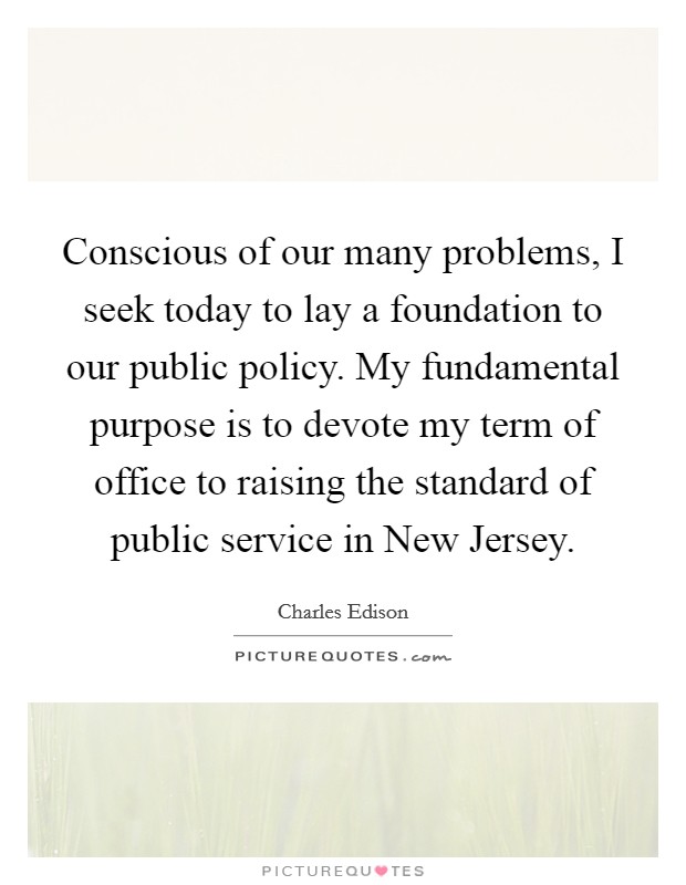 Conscious of our many problems, I seek today to lay a foundation to our public policy. My fundamental purpose is to devote my term of office to raising the standard of public service in New Jersey Picture Quote #1