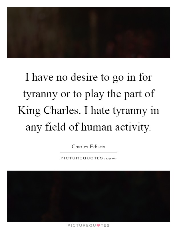 I have no desire to go in for tyranny or to play the part of King Charles. I hate tyranny in any field of human activity Picture Quote #1