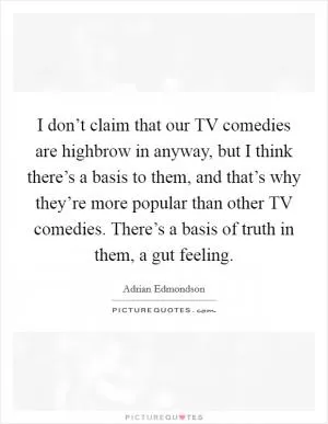 I don’t claim that our TV comedies are highbrow in anyway, but I think there’s a basis to them, and that’s why they’re more popular than other TV comedies. There’s a basis of truth in them, a gut feeling Picture Quote #1
