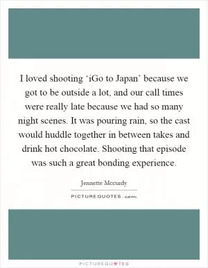 I loved shooting ‘iGo to Japan’ because we got to be outside a lot, and our call times were really late because we had so many night scenes. It was pouring rain, so the cast would huddle together in between takes and drink hot chocolate. Shooting that episode was such a great bonding experience Picture Quote #1