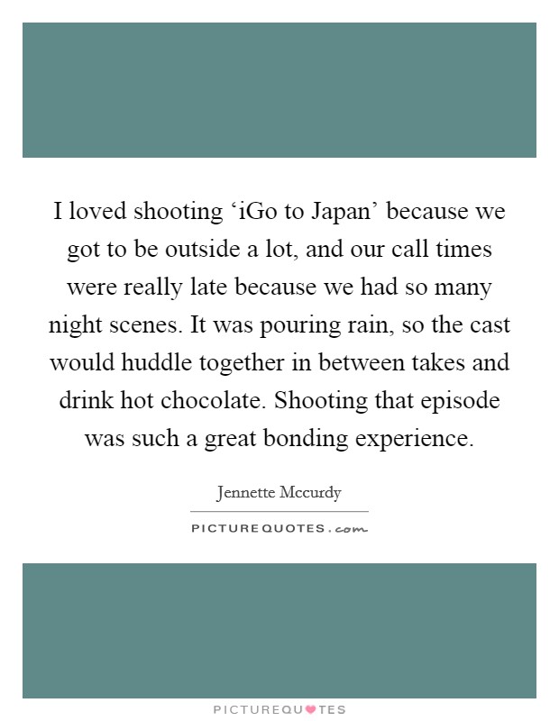 I loved shooting ‘iGo to Japan' because we got to be outside a lot, and our call times were really late because we had so many night scenes. It was pouring rain, so the cast would huddle together in between takes and drink hot chocolate. Shooting that episode was such a great bonding experience Picture Quote #1