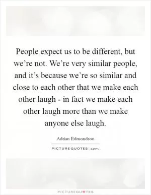 People expect us to be different, but we’re not. We’re very similar people, and it’s because we’re so similar and close to each other that we make each other laugh - in fact we make each other laugh more than we make anyone else laugh Picture Quote #1