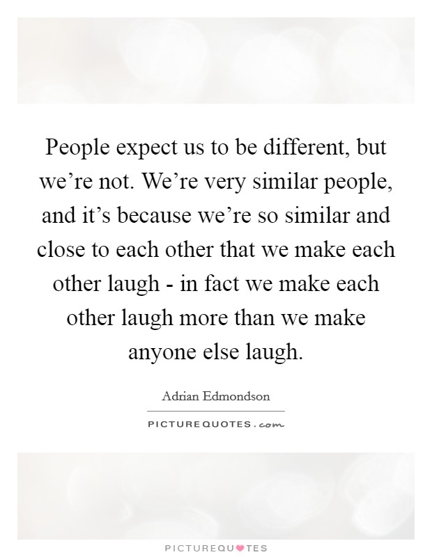 People expect us to be different, but we're not. We're very similar people, and it's because we're so similar and close to each other that we make each other laugh - in fact we make each other laugh more than we make anyone else laugh Picture Quote #1