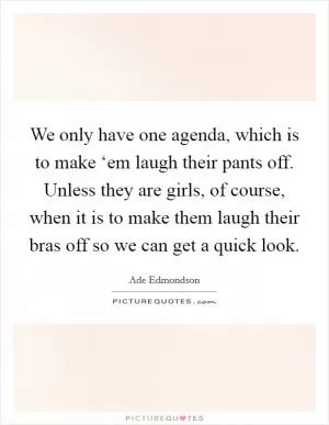 We only have one agenda, which is to make ‘em laugh their pants off. Unless they are girls, of course, when it is to make them laugh their bras off so we can get a quick look Picture Quote #1