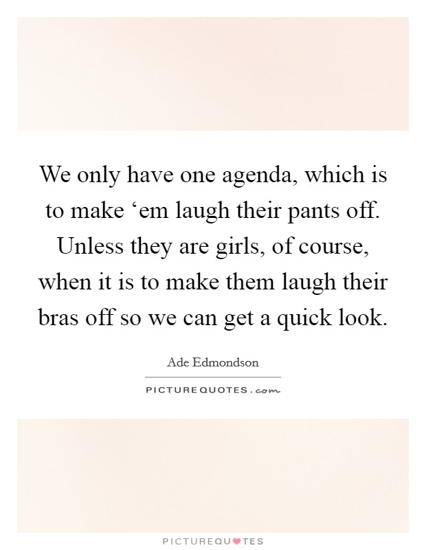 We only have one agenda, which is to make ‘em laugh their pants off. Unless they are girls, of course, when it is to make them laugh their bras off so we can get a quick look Picture Quote #1