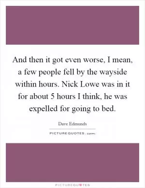 And then it got even worse, I mean, a few people fell by the wayside within hours. Nick Lowe was in it for about 5 hours I think, he was expelled for going to bed Picture Quote #1