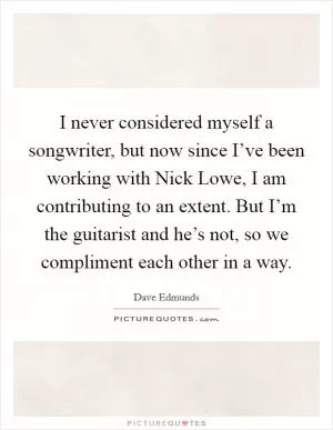 I never considered myself a songwriter, but now since I’ve been working with Nick Lowe, I am contributing to an extent. But I’m the guitarist and he’s not, so we compliment each other in a way Picture Quote #1