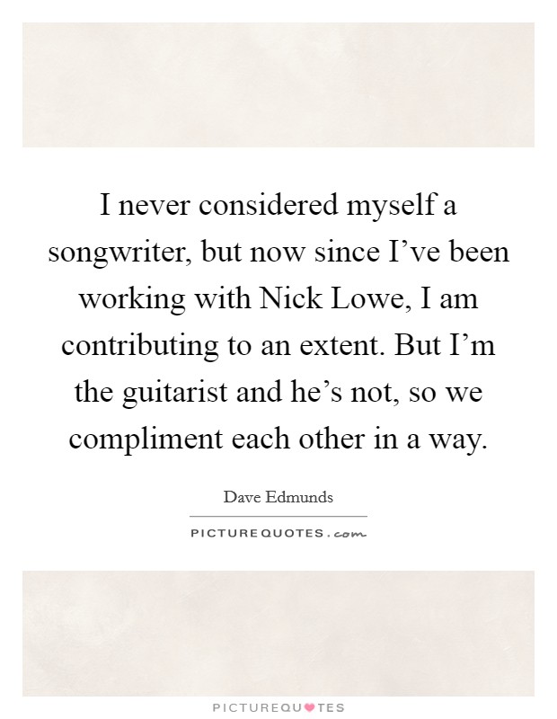 I never considered myself a songwriter, but now since I've been working with Nick Lowe, I am contributing to an extent. But I'm the guitarist and he's not, so we compliment each other in a way Picture Quote #1