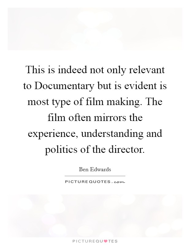 This is indeed not only relevant to Documentary but is evident is most type of film making. The film often mirrors the experience, understanding and politics of the director Picture Quote #1