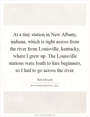 At a tiny station in New Albany, indiana, which is right across from the river from Louisville, kentucky, where I grew up. The Louisville stations were loath to hire beginners, so I had to go across the river Picture Quote #1