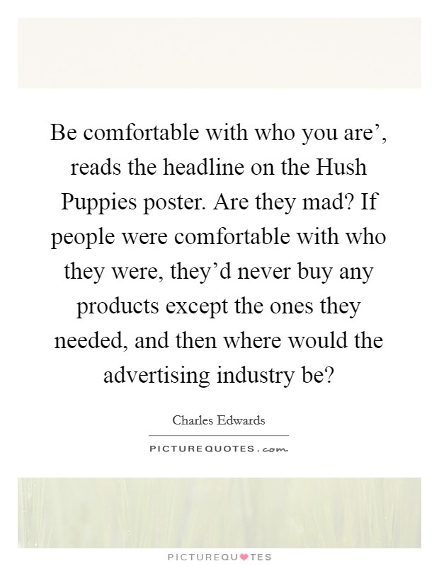 Be comfortable with who you are', reads the headline on the Hush Puppies poster. Are they mad? If people were comfortable with who they were, they'd never buy any products except the ones they needed, and then where would the advertising industry be? Picture Quote #1