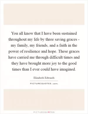 You all know that I have been sustained throughout my life by three saving graces - my family, my friends, and a faith in the power of resilience and hope. These graces have carried me through difficult times and they have brought more joy to the good times than I ever could have imagined Picture Quote #1